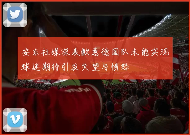 安东社媒深表歉意德国队未能实现球迷期待引发失望与愤怒