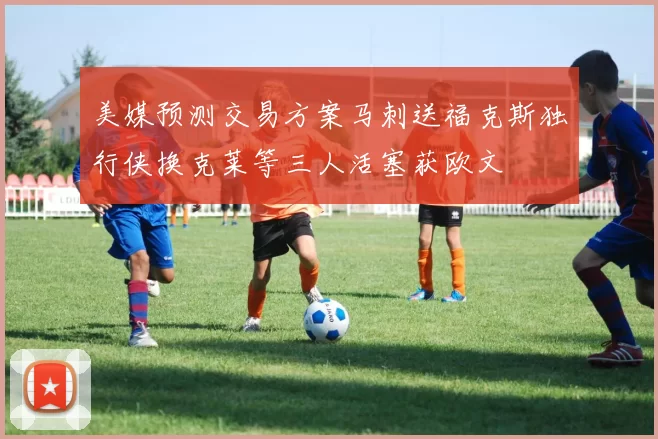 美媒预测交易方案马刺送福克斯独行侠换克莱等三人活塞获欧文