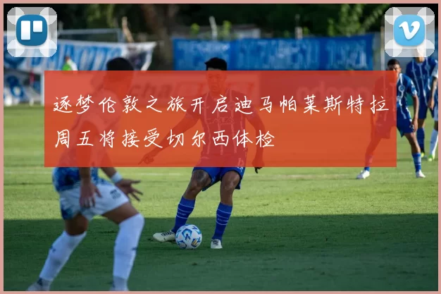 逐梦伦敦之旅开启迪马帕莱斯特拉周五将接受切尔西体检