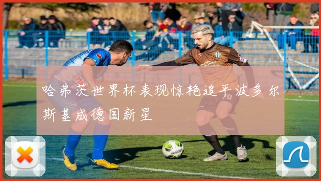 哈弗茨世界杯表现惊艳追平波多尔斯基成德国新星