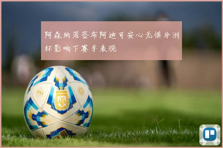 阿森纳若签布阿迪可安心无惧非洲杯影响下赛季表现