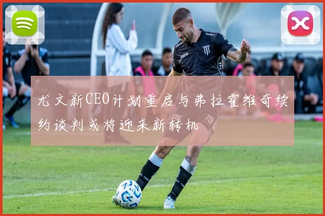 尤文新CEO计划重启与弗拉霍维奇续约谈判或将迎来新转机