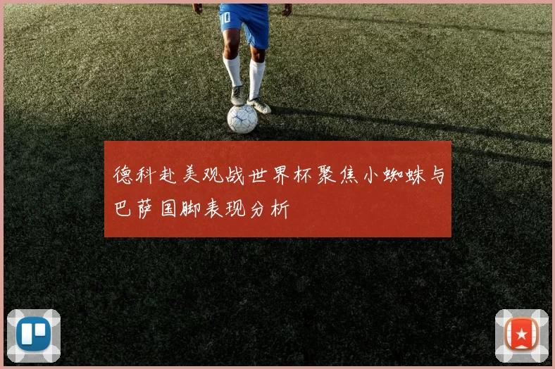 德科赴美观战世界杯聚焦小蜘蛛与巴萨国脚表现分析