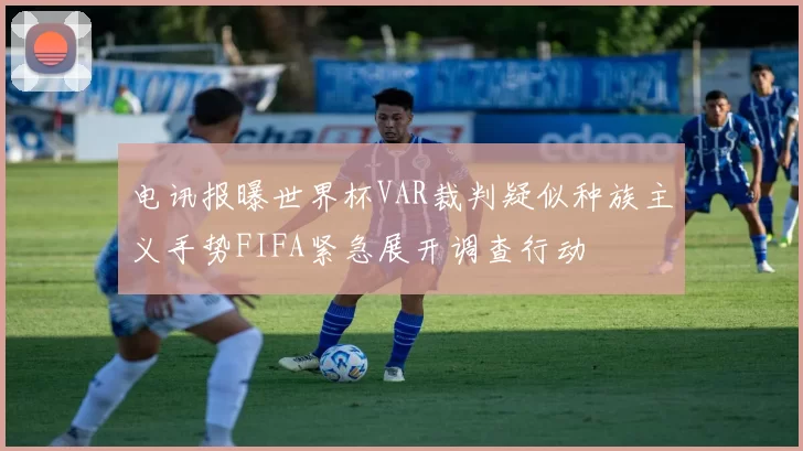 电讯报曝世界杯VAR裁判疑似种族主义手势FIFA紧急展开调查行动