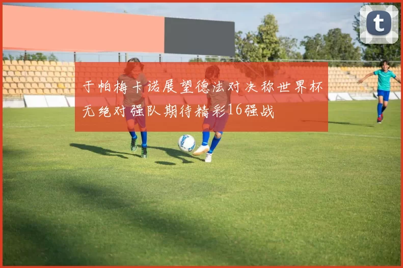 于帕梅卡诺展望德法对决称世界杯无绝对强队期待精彩16强战